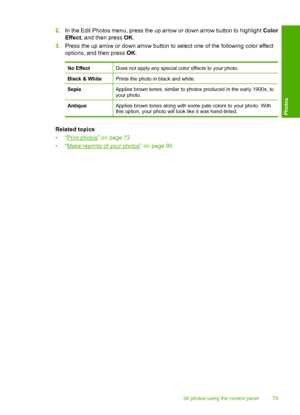 Page 82
2.In the Edit Photos menu, press the up arrow or down arrow button to highlight  Color
Effect , and then press  OK.
3. Press the up arrow or down arrow button to select one of the following color effect
options, and then press  OK:
No EffectDoes not apply any special color effects to your photo.
Black & WhitePrints the photo in black and white.
SepiaApplies brown tones, similar to photos produced in the early 1900s, to
your photo.
AntiqueApplies brown tones along with some pale colors to your photo....