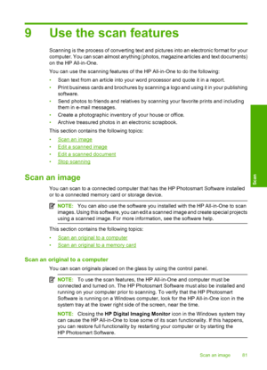 Page 84
9 Use the scan features
Scanning is the process of converting text and pictures into an electronic format for your
computer. You can scan almost anything (photos, magazine articles and text documents)
on the HP All-in-One.
You can use the scanning features of the HP All-in-One to do the following:
• Scan text from an article into your word processor and quote it in a report.
• Print business cards and brochures by scanning a logo and using it in your publishing
software.
• Send photos to friends and...