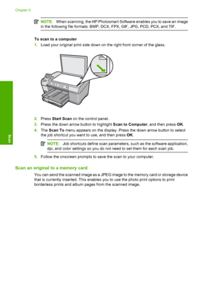 Page 85
NOTE:When scanning, the HP Photosmart Software enables you to save an image
in the following file form ats: BMP, DCX, FPX, GIF, JPG, PCD, PCX, and TIF.
To scan to a computer
1.Load your original print side down on the right front corner of the glass.
2.Press  Start Scan  on the control panel.
3. Press the down arrow button to highlight  Scan to Computer, and then press OK.
4. The  Scan To  menu appears on the display. Press the down arrow button to select
the job shortcut you want to use, and then press...