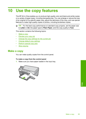 Page 88
10 Use the copy features
The HP All-in-One enables you to produce high-quality color and black-and-white copies
on a variety of paper types, including transparencies. You can enlarge or reduce the size
of an original to fit a specific paper size, adjust the darkness of the copy, and use special
features to make high-quality copies of photos, including borderless copies.
TIP: For the best copy performance on standard copy projects, set the paper size
to  Letter  or A4, the paper type to  Plain Paper, and...