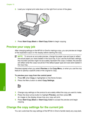 Page 89
2.Load your original print side down on the right front corner of the glass.
3.Press  Start Copy Black  or Start Copy Color  to begin copying.
Preview your copy job
After changing settings on the HP All-in-One for making a copy, you can preview an image
of the expected output on the display before starting the copy.
NOTE:To ensure an accurate preview, change the paper size and type to reflect
the actual paper you have loaded in the input tray. If you use the Automatic settings,
the onscreen preview...