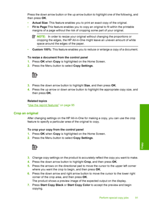 Page 94
Press the down arrow button or the up arrow button to highlight one of the following, and
then press OK.
• Actual Size : This feature enables you to print an exact copy of the original.
• Fit to Page :This feature enables you to copy an original to fit within the printable
margins of a page without the risk of cropping some part of your original.
NOTE: In order to resize your original without changing the proportions or
cropping the edges, the HP All-in-One might leave an uneven amount of white
space...