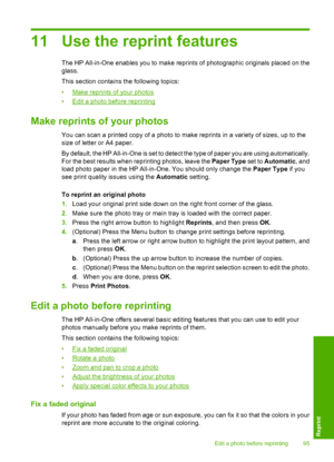 Page 98
11 Use the reprint features
The HP All-in-One enables you to make reprints of photographic originals placed on the
glass.
This section contains the following topics:
•
Make reprints of your photos
•
Edit a photo before reprinting
Make reprints of your photos
You can scan a printed copy of a photo to make reprints in a variety of sizes, up to the
size of letter or A4 paper.
By default, the HP All-in-One is set to detect the type of paper you are using automatically.
For the best results when reprinting...