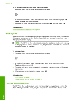 Page 99
To fix a faded original photo when making a reprint
1.Press the Menu button on the reprint selection screen.
2.In the Edit Photo menu, press the up arrow or down arrow button to highlight  Fix
Faded Original , and then press  OK.
3. Press the up arrow or down arrow button to highlight  Yes, and then press  OK.
Related topics
“
Make reprints of your photos” on page 95
Rotate a photo
Depending on how you placed your original on the glass to copy it, the photo might appear
sideways or upside down on the...