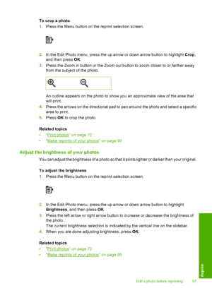 Page 100
To crop a photo
1.Press the Menu button on the reprint selection screen.
2.In the Edit Photo menu, press the up arrow or down arrow button to highlight  Crop,
and then press  OK.
3. Press the Zoom in button or the Zoom out button to zoom closer to or farther away
from the subject of the photo.
An outline appears on the photo to show you an approximate view of the area that
will print.
4. Press the arrows on the directional pad to pan around the photo and select a specific
area to print.
5. Press  OK to...