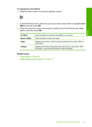 Page 104
To change the color effects
1.Press the Menu button on the photo selection screen.
2.In the Edit Photos menu, press the up arrow or down arrow button to highlight  Color
Effect , and then press  OK.
3. Press the up arrow or down arrow button to select one of the following color effect
options, and then press  OK:
No EffectDoes not apply any special color effects to your photo.
Black & WhitePrints the photo in black and white.
SepiaApplies brown tones, similar to photos produced in the early 1900s, to...
