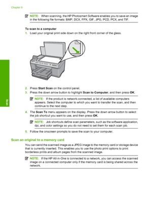 Page 107
NOTE:When scanning, the HP Photosmart Software enables you to save an image
in the following file form ats: BMP, DCX, FPX, GIF, JPG, PCD, PCX, and TIF.
To scan to a computer
1.Load your original print side down on the right front corner of the glass.
2.Press  Start Scan  on the control panel.
3. Press the down arrow button to highlight  Scan to Computer, and then press OK.
NOTE: If the product is network-connected, a list of available computers
appears. Select the computer to which you want to transfer...