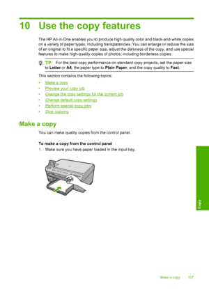 Page 110
10 Use the copy features
The HP All-in-One enables you to produce high-quality color and black-and-white copies
on a variety of paper types, including transparencies. You can enlarge or reduce the size
of an original to fit a specific paper size, adjust the darkness of the copy, and use special
features to make high-quality copies of photos, including borderless copies.
TIP: For the best copy performance on standard copy projects, set the paper size
to  Letter  or A4, the paper type to  Plain Paper, and...