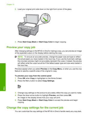 Page 111
2.Load your original print side down on the right front corner of the glass.
3.Press  Start Copy Black  or Start Copy Color  to begin copying.
Preview your copy job
After changing settings on the HP All-in-One for making a copy, you can preview an image
of the expected output on the display before starting the copy.
NOTE:To ensure an accurate preview, change the paper size and type to reflect
the actual paper you have loaded in the input tray. If you use the Automatic settings,
the onscreen preview...