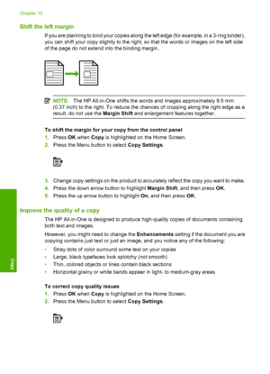 Page 117
Shift the left margin
If you are planning to bind your copies along the left edge (for example, in a 3-ring binder),
you can shift your copy slightly to the right, so that the words or images on the left side
of the page do not extend into the binding margin.
NOTE:The HP All-in-One shifts the words and images approximately 9.5 mm
(0.37 inch) to the right. To reduce the chances of cropping along the right edge as a
result, do not use the  Margin Shift and enlargement features together.
To shift the...