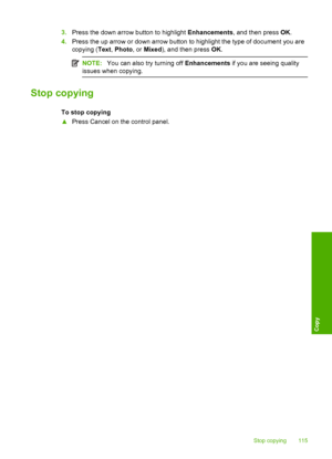 Page 118
3.Press the down arrow button to highlight  Enhancements, and then press  OK.
4. Press the up arrow or down arrow button to highlight the type of document you are
copying ( Text, Photo , or Mixed ), and then press  OK.
NOTE: You can also try turning off  Enhancements if you are seeing quality
issues when copying.
Stop copying
To stop copying
▲ Press Cancel on the control panel.
Stop copying 115
Copy
 