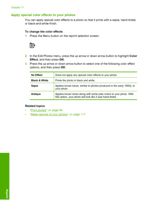 Page 123
Apply special color effects to your photos
You can apply special color effects to a photo so that it prints with a sepia, hand-tinted,
or black-and-white finish.
To change the color effects
1.Press the Menu button on the reprint selection screen.
2.In the Edit Photos menu, press the up arrow or down arrow button to highlight  Color
Effect , and then press  OK.
3. Press the up arrow or down arrow button to select one of the following color effect
options, and then press  OK:
No EffectDoes not apply any...