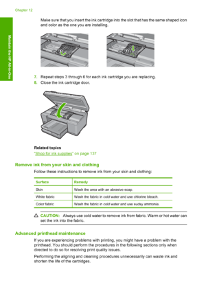 Page 129
Make sure that you insert the ink cartridge into the slot that has the same shaped icon
and color as the one you are installing.
7. Repeat steps 3 through 6 for each ink cartridge you are replacing.
8. Close the ink cartridge door.
Related topics
“
Shop for ink supplies” on page 137
Remove ink from your skin and clothing
Follow these instructions to remove ink from your skin and clothing:
SurfaceRemedy
SkinWash the area with an abrasive soap.
White fabricWash the fabric in  cold water and use chlorine...