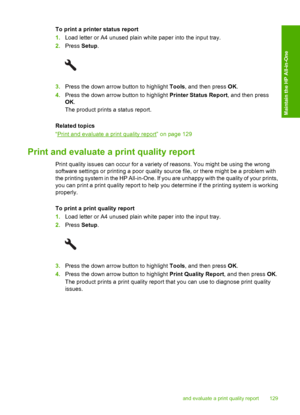 Page 132
To print a printer status report
1.Load letter or A4 unused plain white paper into the input tray.
2. Press  Setup.
3.Press the down arrow button to highlight  Tools, and then press  OK.
4. Press the down arrow button to highlight  Printer Status Report, and then press
OK .
The product prints a status report.
Related topics
“
Print and evaluate a print quality report” on page 129
Print and evaluate a print quality report
Print quality issues can occur for a variety of reasons. You might be using the...