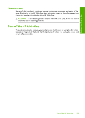 Page 138
Clean the exterior
Use a soft cloth or slightly moistened sponge to wipe dust, smudges, and stains off the
case. The interior of the HP All-in-One does not require cleaning. Keep fluids away from
the control panel and the interior of the HP All-in-One.
CAUTION:To avoid damage to the exterior of the HP All-in-One, do not use alcohol
or alcohol-based cleaning products.
Turn off the HP All-in-One
To avoid damaging the product, you must properly shut it down by using the On button
located on the product....