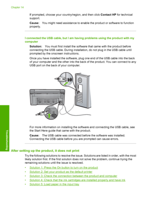 Page 145
If prompted, choose your country/region, and then click Contact HP for technical
support.
Cause: You might need assistance to enable the product or software to function
properly.
I connected the USB cable, but I am having problems using the product with my
computer
Solution: You must first install the software that came with the product before
connecting the USB cable. During installation, do not plug in the USB cable until
prompted by the onscreen instructions.
Once you have installed the software,...