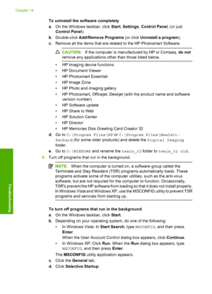 Page 149
To uninstall the software completely
a. On the Windows taskbar, click  Start, Settings , Control Panel , (or just
Control Panel ).
b . Double-click  Add/Remove Programs  (or click Uninstall a program ).
c . Remove all the items that are related to the HP Photosmart Software.
CAUTION: If the computer is manufactured by HP or Compaq,  do not
remove any applications other than those listed below.
• HP Imaging device functions
• HP Document Viewer
• HP Photosmart Essential
• HP Image Zone
• HP Photo and...
