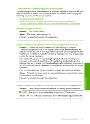 Page 160
The Printer not Found screen appears during installation
Try the following solutions to resolve the issue. Solutions are listed in order, with the most
likely solution first. If the first solution does not solve the problem, continue trying the
remaining solutions until the issue is resolved.
•
Solution 1: Turn on the product
•
Solution 2: Temporarily disable the anti-virus or anti-spyware applications
•
Solution 3: Temporarily disable the open Virtual Private Network (VPN) session
Solution 1: Turn on...