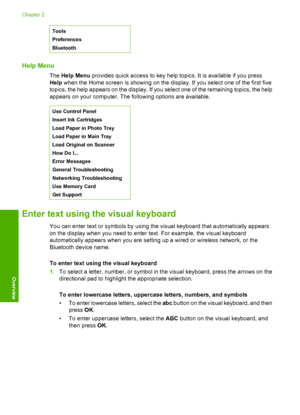 Page 17
Tools
Preferences
Bluetooth
Help Menu
The Help Menu  provides quick access to key help topics. It is available if you press
Help  when the Home screen is showing on the display. If you select one of the first five
topics, the help appears on the display. If you select one of the remaining topics, the help
appears on your computer. The following options are available.
Use Control Panel
Insert Ink Cartridges
Load Paper in Photo Tray
Load Paper in Main Tray
Load Original on Scanner
How Do I...
Error...
