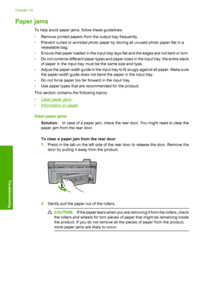 Page 161
Paper jams
To help avoid paper jams, follow these guidelines:
•Remove printed papers from the output tray frequently.
• Prevent curled or wrinkled photo paper by storing all unused photo paper flat in a
resealable bag.
• Ensure that paper loaded in the input tray lays flat and the edges are not bent or torn.
• Do not combine different paper types and paper sizes in the input tray; the entire stack
of paper in the input tray must be the same size and type.
• Adjust the paper-width guide in the input tray...