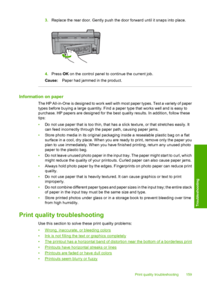 Page 162
3.Replace the rear door. Gently push the door forward until it snaps into place.
4.Press  OK on the control panel to continue the current job.
Cause: Paper had jammed in the product.
Information on paper
The HP All-in-One is designed to work well with most paper types. Test a variety of paper
types before buying a large quantity. Find a paper type that works well and is easy to
purchase. HP papers are designed for the best quality results. In addition, follow these
tips:
•Do not use paper that is too...