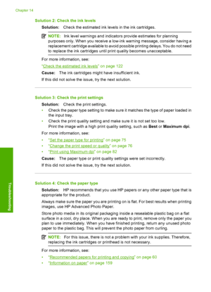 Page 167
Solution 2: Check the ink levelsSolution: Check the estimated ink leve ls in the ink cartridges.
NOTE:Ink level warnings and indicators provide estimates for planning
purposes only. When you receive a low-ink warning message, consider having a
replacement cartridge available to avoid possible printing delays. You do not need
to replace the ink cartridges until print quality becomes unacceptable.
For more information, see:
“
Check the estimated ink levels” on page 122
Cause: The ink cartridges might have...