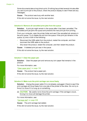 Page 187
Some documents take a long time to print. If nothing has printed several minutes after
you sent a print job to the product, check the product display to see if there are any
messages.
Cause:The product was busy with another task.
If this did not solve the issue, try the next solution.
Solution 6: Remove all cancelled print jobs from the queue Solution: A print job might remain in the queue after it has been cancelled. The
cancelled print job jams the queue and prevents the next print job from printing....