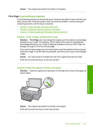 Page 204
Cause:The original was placed incorrectly on the glass.
Fit to Page  is not working as expected
Try the following solutions to resolve the issue. Solutions are listed in order, with the most
likely solution first. If the first solution does not solve the problem, continue trying the
remaining solutions until the issue is resolved.
•
Solution 1: Scan, enlarge, and then print a copy
•
Solution 2: Place the original correctly on the glass
•
Solution 3: Wipe the glass and the back of the document lid...