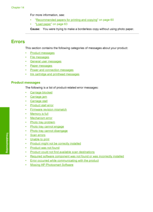 Page 207
For more information, see:
•“
Recommended papers for printing and copying” on page 60
•“
Load paper” on page 63
Cause: You were trying to make a borderless copy without using photo paper.
Errors
This section contains the following categories of messages about your product:
•
Product messages
•
File messages
•
General user messages
•
Paper messages
•
Power and connection messages
•
Ink cartridge and printhead messages
Product messages
The following is a list of product-related error messages:
•
Carriage...