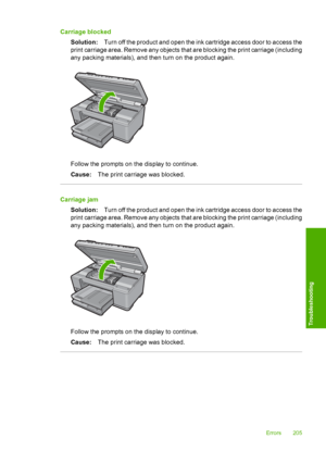 Page 208
Carriage blockedSolution: Turn off the product and open the ink cartridge access door to access the
print carriage area. Remove any objects that are blocking the print carriage (including
any packing materials), and then turn on the product again.
Follow the prompts on the display to continue.
Cause: The print carriage was blocked.
Carriage jam
Solution: Turn off the product and open the ink cartridge access door to access the
print carriage area. Remove any objects that are blocking the print carriage...