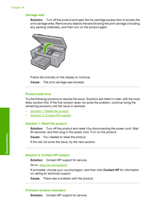 Page 209
Carriage stallSolution: Turn off the product and open the ink cartridge access door to access the
print carriage area. Remove any objects that are blocking the print carriage (including
any packing materials), and then turn on the product again.
Follow the prompts on the display to continue.
Cause: The print carriage was blocked.
Product stall error
Try the following solutions to resolve the issue. Solutions are listed in order, with the most
likely solution first. If the first solution does not solve...