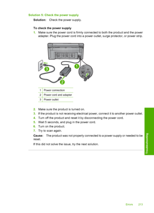 Page 216
Solution 5: Check the power supplySolution: Check the power supply.
To check the power supply
1. Make sure the power cord is firmly connected to both the product and the power
adapter. Plug the power cord into a power outlet, surge protector, or power strip.
1Power connection
2Power cord and adapter
3Power outlet
2.Make sure the product is turned on.
3. If the product is not receiving electrical power, connect it to another power outlet.
4. Turn off the product and reset it by disconnecting the power...