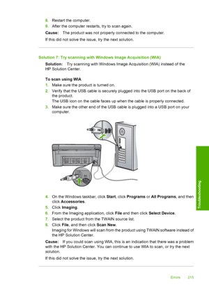 Page 218
8.Restart the computer.
9. After the computer restarts, try to scan again.
Cause: The product was not properly connected to the computer.
If this did not solve the issue, try the next solution.
Solution 7: Try scanning with Windows Image Acquisition (WIA) Solution: Try scanning with Windows Image Acquisition (WIA) instead of the
HP Solution Center.
To scan using WIA
1. Make sure the product is turned on.
2. Verify that the USB cable is securely plugged into the USB port on the back of
the product.
The...