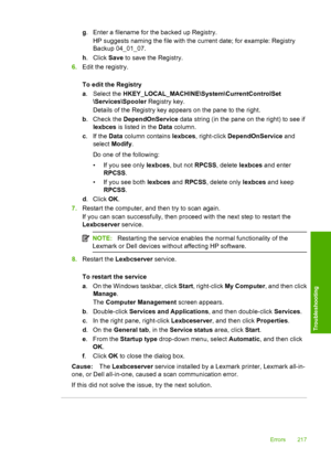 Page 220
g. Enter a filename for the backed up Registry.
HP suggests naming the file with the current date; for example: Registry
Backup 04_01_07.
h . Click  Save to save the Registry.
6. Edit the registry.
To edit the Registry
a. Select the  HKEY_LOCAL_MACHINE\System\CurrentControlSet
\Services\Spooler  Registry key.
Details of the Registry key appears on the pane to the right.
b . Check the  DependOnService  data string (in the pane on the right) to see if
lexbces  is listed in the  Data column.
c .If the...