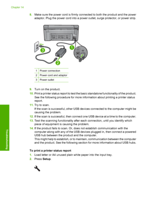 Page 223
8.Make sure the power cord is firmly connected to both the product and the power
adaptor. Plug the power cord into a power outlet, surge protector, or power strip.
1Power connection
2Power cord and adaptor
3Power outlet
9.Turn on the product.
10. Print a printer status report to test the basic standalone functionality of the product.
See the following procedure for more information about printing a printer status
report.
11. Try to scan.
If the scan is successful, other USB devices connected to the...