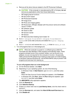 Page 225
c. Remove all the items that are related to the HP Photosmart Software.
CAUTION: If the computer is manufactured by HP or Compaq,  do not
remove any applications other than those listed below.
• HP Imaging device functions
• HP Document Viewer
• HP Photosmart Essential
• HP Image Zone
• HP Photo and imaging gallery
• HP Photosmart, Officejet, Deskjet (with the product name and software version number)
• HP Software update
• HP Share to Web
• HP Solution Center
•HP Director
• HP Memories Disk Greeting...