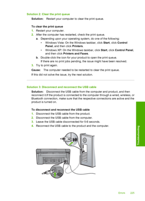 Page 228
Solution 2: Clear the print queueSolution: Restart your computer to clear the print queue.
To clear the print queue
1. Restart your computer.
2. After the computer has restarted, check the print queue.
a. Depending upon your  operating system, do one of the following:
• Windows Vista: On the Windows taskbar, click  Start, click  Control
Panel , and then click  Printers.
• Windows XP: On the Windows taskbar, click  Start, click  Control Panel ,
and then click  Printers and Faxes .
b . Double-click the...