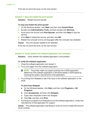 Page 231
If this did not solve the issue, try the next solution.
Solution 7: Stop and restart the print spoolerSolution: Restart the print spooler.
To stop and restart the print spooler
1. On the Windows taskbar, click  Start, and then click  Control Panel.
2. Double-click  Administrative Tools , and then double-click  Services.
3. Scroll down the  list and click Print Spooler , and then click  Stop to stop the
service.
4. Click  Start to restart the service, and then click  OK.
5. Restart the computer and try...