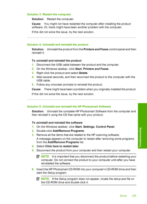 Page 238
Solution 3: Restart the computerSolution: Restart the computer.
Cause: You might not have restarted the computer after installing the product
software. Or, there might have been another problem with the computer.
If this did not solve the issue, try the next solution.
Solution 4: Uninstall and reinstall the product
Solution: Uninstall the product from the  Printers and Faxes control panel and then
reinstall it.
To uninstall and reinstall the product
1. Disconnect the USB cable between the product and...