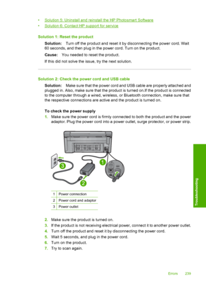 Page 242
•Solution 5: Uninstall and reinstall the HP Photosmart Software
•
Solution 6: Contact HP support for service
Solution 1: Re set the product
Solution: Turn off the product and reset it by disconnecting the power cord. Wait
60 seconds, and then plug in the power cord. Turn on the product.
Cause: You needed to reset the product.
If this did not solve the issue, try the next solution.
Solution 2: Check the power cord and USB cable Solution: Make sure that the power cord and USB cable are properly attached...