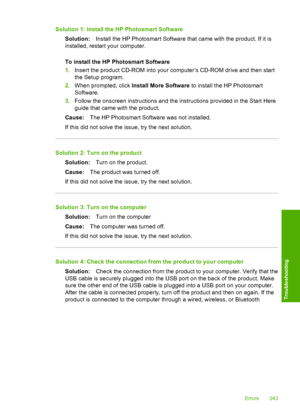 Page 246
Solution 1: Install the HP Photosmart SoftwareSolution: Install the HP Photosmart Software that came with the product. If it is
installed, restart your computer.
To install the HP Photosmart Software
1. Insert the product CD-ROM into your computer’s CD-ROM drive and then start
the Setup program.
2. When prompted, click  Install More Software  to install the HP Photosmart
Software.
3. Follow the onscreen instructions and the instructions provided in the Start Here
guide that came with the product.
Cause:...