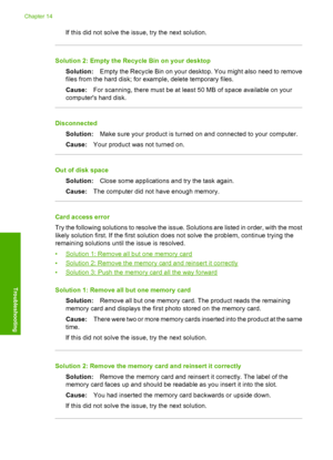 Page 251
If this did not solve the issue, try the next solution.
Solution 2: Empty the Recycle Bin on your desktopSolution: Empty the Recycle Bin on your desktop . You might also need to remove
files from the hard disk; for example, delete temporary files.
Cause: For scanning, there must be at least 50 MB of space available on your
computers hard disk.
Disconnected
Solution: Make sure your product is turned on and connected to your computer.
Cause: Your product was not turned on.
Out of disk space
Solution:...