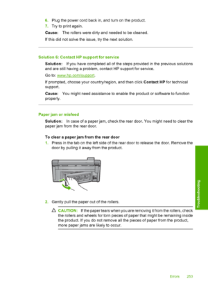 Page 256
6.Plug the power cord back in, and turn on the product.
7. Try to print again.
Cause: The rollers were dirty and needed to be cleaned.
If this did not solve the issue, try the next solution.
Solution 6: Contact HP support for service Solution: If you have completed all of the steps provided in the previous solutions
and are still having a problem, contact HP support for service.
Go to: 
www.hp.com/support .
If prompted, choose your country/region, and then click  Contact HP for technical
support.
Cause:...