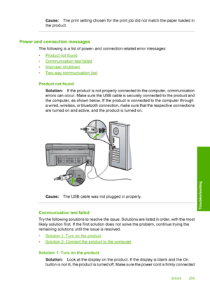 Page 258
Cause:The print setting chosen for the print job did not match the paper loaded in
the product.
Power and connection messages
The following is a list of power- and connection-related error messages:
•
Product not found
•
Communication test failed
•
Improper shutdown
•
Two-way communication lost
Product not found Solution: If the product is not properly connected to the computer, communication
errors can occur. Make sure the USB cable is securely connected to the product and
the computer, as shown below....