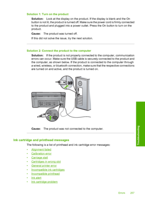 Page 260
Solution 1: Turn on the productSolution: Look at the display on the product. If the display is blank and the On
button is not lit, the product is turned off. Ma ke sure the power cord is firmly connected
to the product and plugged into a power outlet. Press the On button to turn on the
product.
Cause: The product was turned off.
If this did not solve the issue, try the next solution.
Solution 2: Connect the  product to the computer
Solution: If the product is not properly connected to the computer,...