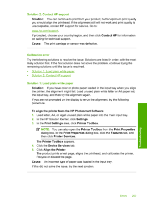 Page 262
Solution 2: Contact HP supportSolution: You can continue to print from your product, but for optimum print quality
you should align the printhead. If the alignment still will not work and print quality is
unacceptable, contact HP su pport for service. Go to:
www.hp.com/support.
If prompted, choose your country/region, and then click  Contact HP for information
on calling for technical support.
Cause: The print carriage or sensor was defective.
Calibration error
Try the following solutions to resolve the...