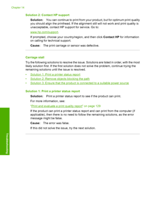 Page 263
Solution 2: Contact HP supportSolution: You can continue to print from your product, but for optimum print quality
you should align the printhead. If the alignment still will not work and print quality is
unacceptable, contact HP support for service. Go to:
www.hp.com/support .
If prompted, choose your country/region, and then click  Contact HP for information
on calling for te chnical support.
Cause: The print carriage or sensor was defective.
Carriage stall
Try the following solutions to resolve the...