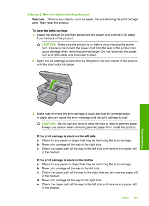 Page 264
Solution 2: Remove objects blocking the pathSolution: Remove any objects, such as paper, that are blocking the print carriage
path. Then reset the product.
To clear the print carriage
1. Leave the product on and then disconnect the power cord and the USB cable
from the back of the product.
CAUTION: Make sure the product is on before disconnecting the power
cord. Failure to disconnect the power cord from the rear of the product can
cause damage when removing jammed paper. Do not reconnect the power
cord...