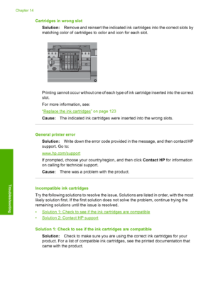 Page 267
Cartridges in wrong slotSolution: Remove and reinsert the indicated ink cartridges into the correct slots by
matching color of cartridges to color and icon for each slot.
Printing cannot occur without one of each type of ink cartridge inserted into the correct
slot.
For more information, see:
“
Replace the ink cartridges” on page 123
Cause: The indicated ink cartridges were inserted into the wrong slots.
General printer error
Solution: Write down the error code provided in the message, and then contact...