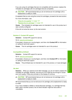 Page 268
If you are using ink cartridges that are not compatible with the product, replace the
indicated ink cartridges with ink cartridges that are compatible.
CAUTION:HP recommends that you do not remove an ink cartridge until a
replacement is ready to install.
If it appears that you are using the correct ink cartridges, proceed to the next solution.
For more information, see:
•“
Shop for ink supplies” on page 137
•“
Replace the ink cartridges” on page 123
Cause: The indicated ink cartridges were not intended...